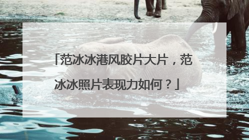 范冰冰港风胶片大片，范冰冰照片表现力如何？