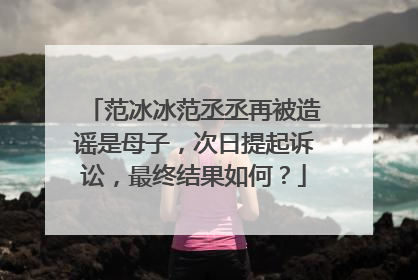 范冰冰范丞丞再被造谣是母子，次日提起诉讼，最终结果如何？