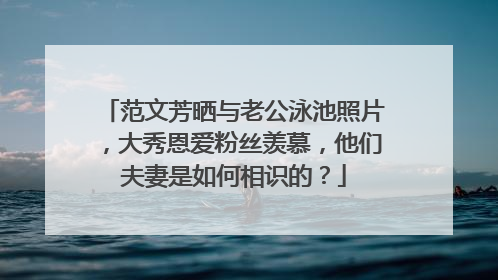 范文芳晒与老公泳池照片，大秀恩爱粉丝羡慕，他们夫妻是如何相识的？