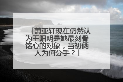 萧亚轩现在仍然认为王阳明是她最刻骨铭心的对象，当初俩人为何分手？