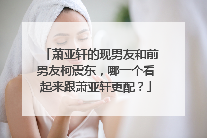 萧亚轩的现男友和前男友柯震东,哪一个看起来跟萧亚轩更配?