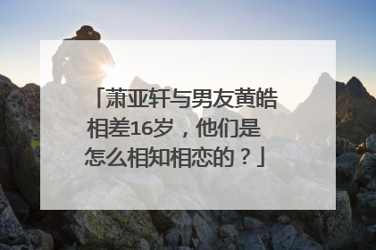 萧亚轩与男友黄皓相差16岁,他们是怎么相知相恋的?