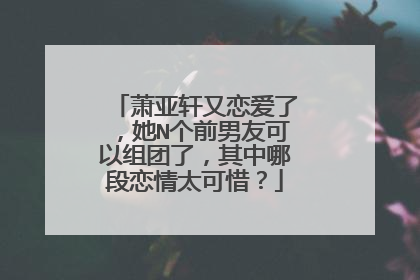 萧亚轩又恋爱了,她N个前男友可以组团了,其中哪段恋情太可惜?