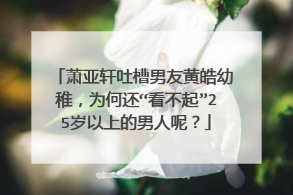 萧亚轩吐槽男友黄皓幼稚，为何还“看不起”25岁以上的男人呢？