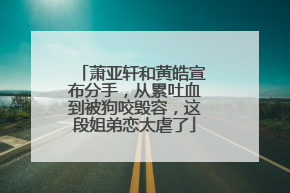 萧亚轩和黄皓宣布分手,从累吐血到被狗咬毁容,这段姐弟恋太虐了