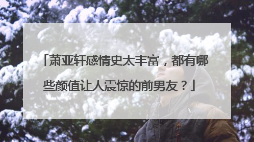 萧亚轩感情史太丰富，都有哪些颜值让人震惊的前男友？