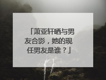 萧亚轩晒与男友合影，她的现任男友是谁？
