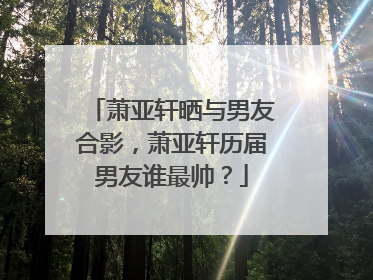 萧亚轩晒与男友合影，萧亚轩历届男友谁最帅？