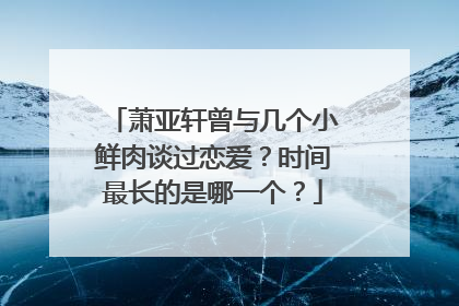 萧亚轩曾与几个小鲜肉谈过恋爱?时间最长的是哪一个?