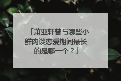 萧亚轩曾与哪些小鲜肉谈恋爱期间最长的是哪一个？