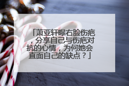 萧亚轩曝右脸伤疤,分享自己与伤疤对抗的心情,为何她会直面自己的缺点?