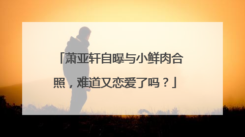 萧亚轩自曝与小鲜肉合照，难道又恋爱了吗？