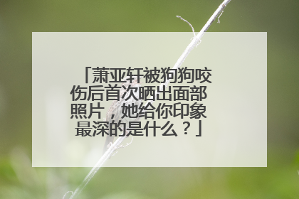 萧亚轩被狗狗咬伤后首次晒出面部照片，她给你印象最深的是什么？