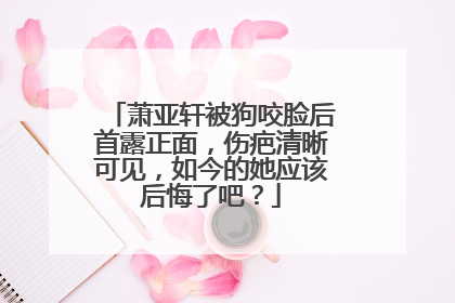 萧亚轩被狗咬脸后首露正面，伤疤清晰可见，如今的她应该后悔了吧？