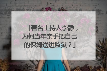 著名主持人李静,为何当年亲手把自己的保姆送进监狱?