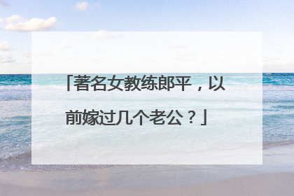 著名女教练郎平,以前嫁过几个老公?