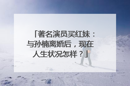 著名演员买红妹：与孙楠离婚后，现在人生状况怎样？