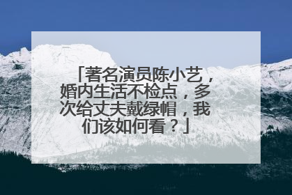 著名演员陈小艺，婚内生活不检点，多次给丈夫戴绿帽，我们该如何看？