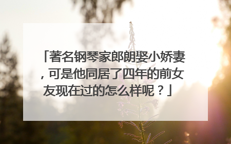 著名钢琴家郎朗娶小娇妻，可是他同居了四年的前女友现在过的怎么样呢？