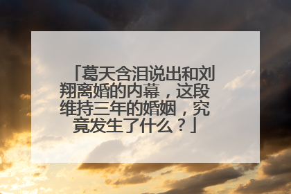 葛天含泪说出和刘翔离婚的内幕，这段维持三年的婚姻，究竟发生了什么？