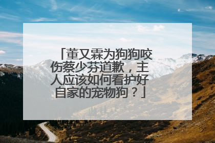 董又霖为狗狗咬伤蔡少芬道歉,主人应该如何看护好自家的宠物狗?