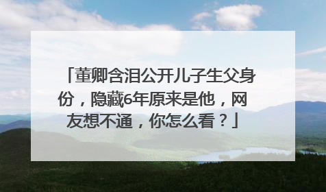 董卿含泪公开儿子生父身份,隐藏6年原来是他,网友想不通,你怎么看?