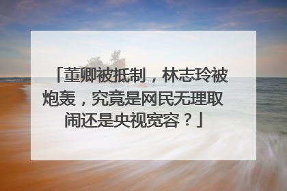 董卿被抵制，林志玲被炮轰，究竟是网民无理取闹还是央视宽容？