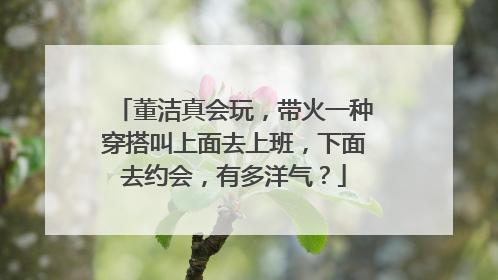 董洁真会玩,带火一种穿搭叫上面去上班,下面去约会,有多洋气?
