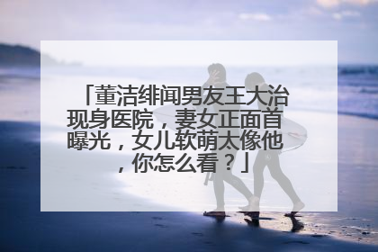 董洁绯闻男友王大治现身医院，妻女正面首曝光，女儿软萌太像他，你怎么看？