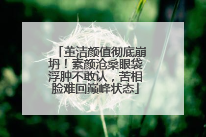 董洁颜值彻底崩坍!素颜沧桑眼袋浮肿不敢认,苦相脸难回巅峰状态