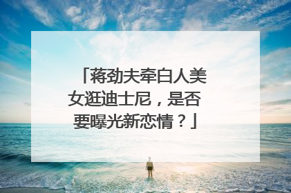 蒋劲夫牵白人美女逛迪士尼，是否要曝光新恋情？