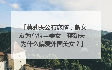 蒋劲夫公布恋情,新女友为乌拉圭美女,蒋劲夫为什么偏爱外国美女?