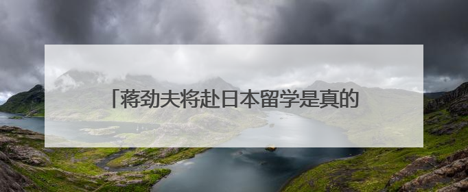 蒋劲夫将赴日本留学是真的吗 蒋劲夫留学到什么时候