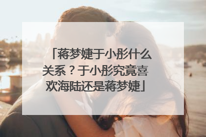 蒋梦婕于小彤什么关系？于小彤究竟喜欢海陆还是蒋梦婕