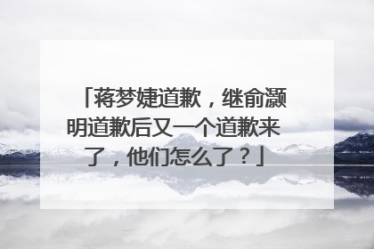 蒋梦婕道歉，继俞灏明道歉后又一个道歉来了，他们怎么了？