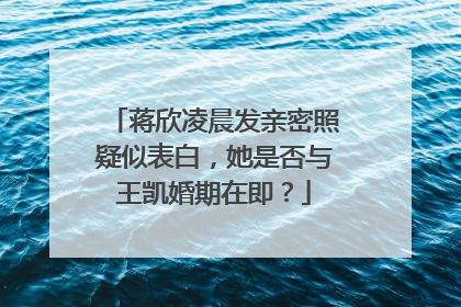 蒋欣凌晨发亲密照疑似表白，她是否与王凯婚期在即？
