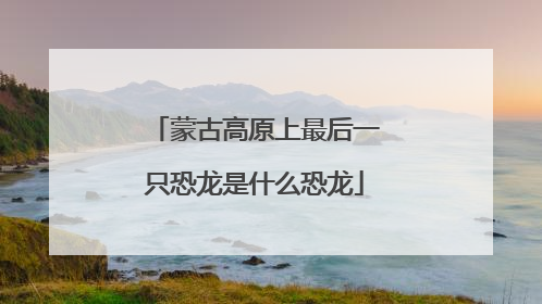 蒙古高原上最后一只恐龙是什么恐龙