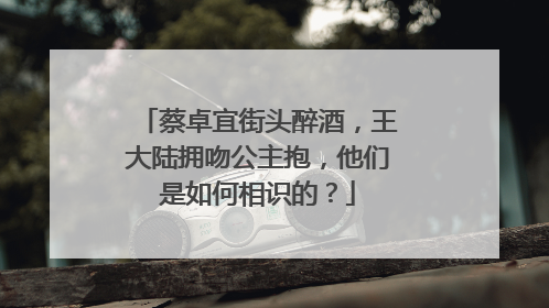 蔡卓宜街头醉酒，王大陆拥吻公主抱，他们是如何相识的？