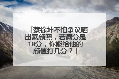 蔡徐坤不怕争议晒出素颜照,若满分是10分,你能给他的颜值打几分?
