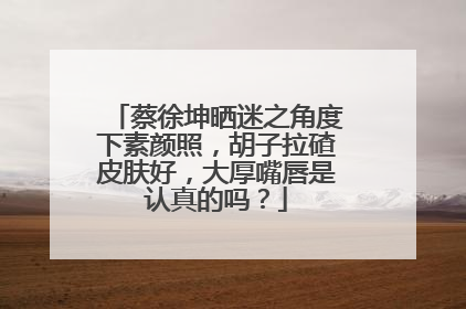 蔡徐坤晒迷之角度下素颜照,胡子拉碴皮肤好,大厚嘴唇是认真的吗?