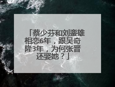 蔡少芬和刘銮雄相恋6年，跟吴奇隆3年，为何张晋还娶她？