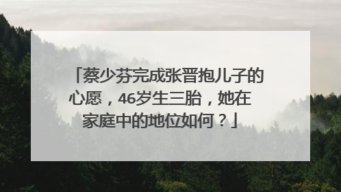 蔡少芬完成张晋抱儿子的心愿，46岁生三胎，她在家庭中的地位如何？