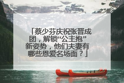 蔡少芬庆祝张晋成团,解锁“公主抱”新姿势,他们夫妻有哪些恩爱名场面?