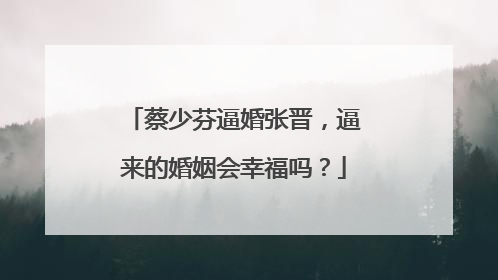 蔡少芬逼婚张晋，逼来的婚姻会幸福吗？