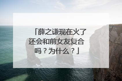 薛之谦现在火了还会和前女友复合吗？为什么？