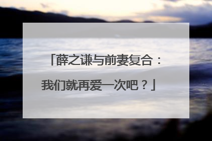 薛之谦与前妻复合：我们就再爱一次吧？