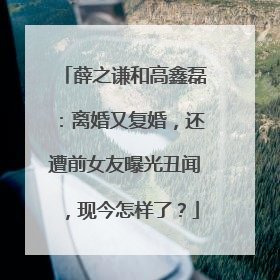 薛之谦和高鑫磊:离婚又复婚,还遭前女友曝光丑闻,现今怎样了?