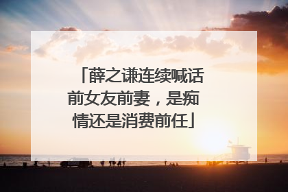 薛之谦连续喊话前女友前妻，是痴情还是消费前任