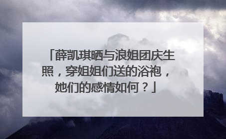 薛凯琪晒与浪姐团庆生照,穿姐姐们送的浴袍,她们的感情如何?