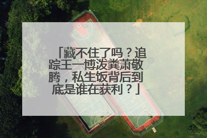 藏不住了吗？追踪王一博泼粪萧敬腾，私生饭背后到底是谁在获利？